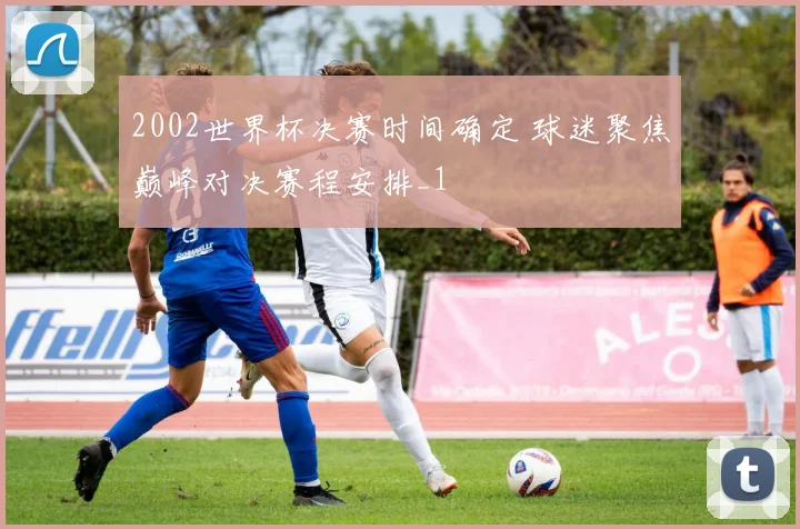 2002世界杯决赛时间确定 球迷聚焦巅峰对决赛程安排_1