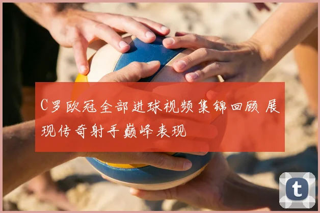 C罗欧冠全部进球视频集锦回顾 展现传奇射手巅峰表现