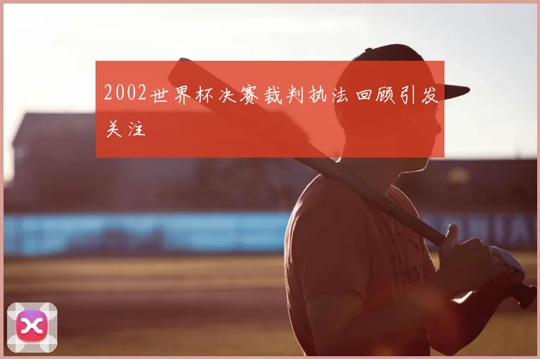 2002世界杯决赛裁判执法回顾引发关注