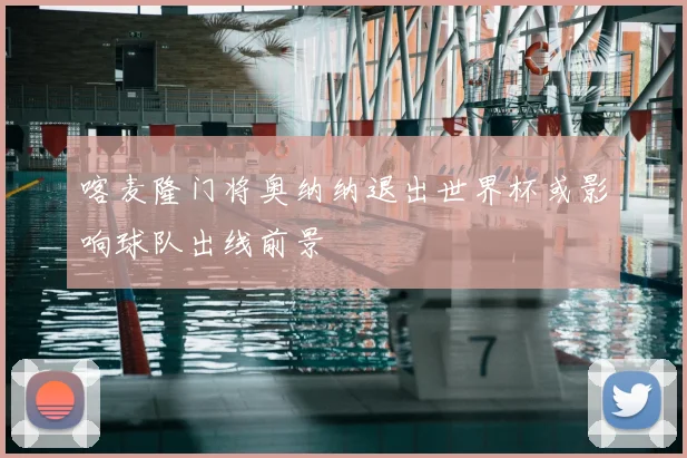 喀麦隆门将奥纳纳退出世界杯或影响球队出线前景