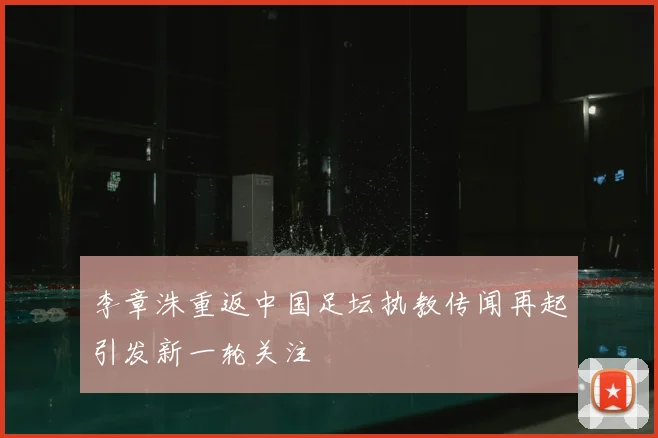 李章洙重返中国足坛执教传闻再起引发新一轮关注