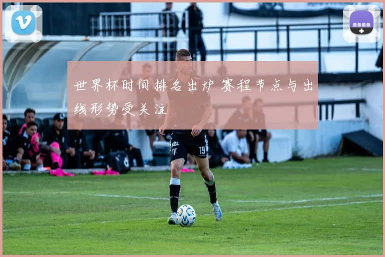 世界杯时间排名出炉 赛程节点与出线形势受关注