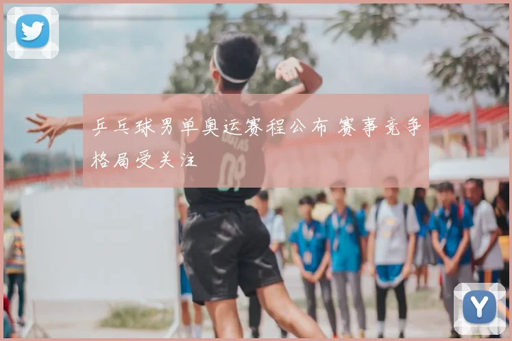 乒乓球男单奥运赛程公布 赛事竞争格局受关注
