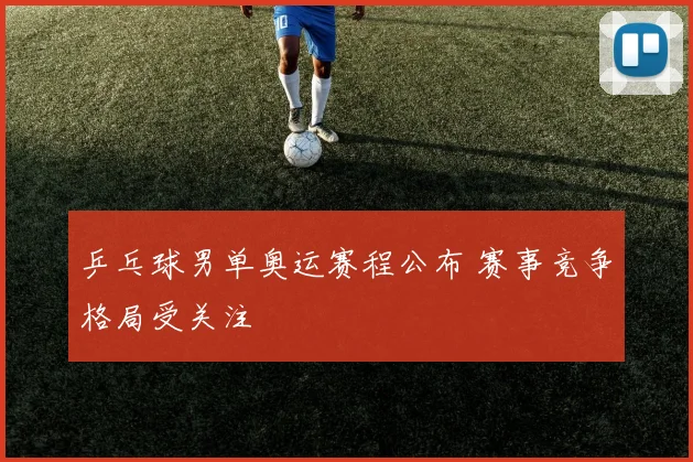 乒乓球男单奥运赛程公布 赛事竞争格局受关注