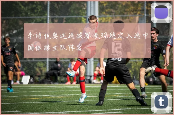 李诗佳奥运选拔赛表现稳定入选中国体操女队阵容