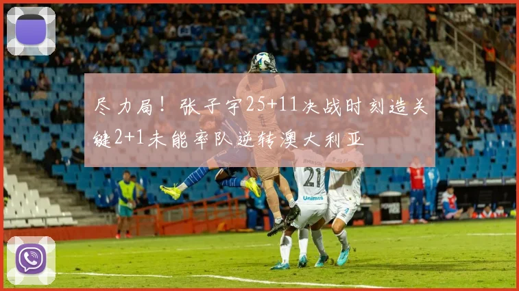 尽力局!张子宇25+11决战时刻造关键2+1未能率队逆转澳大利亚
