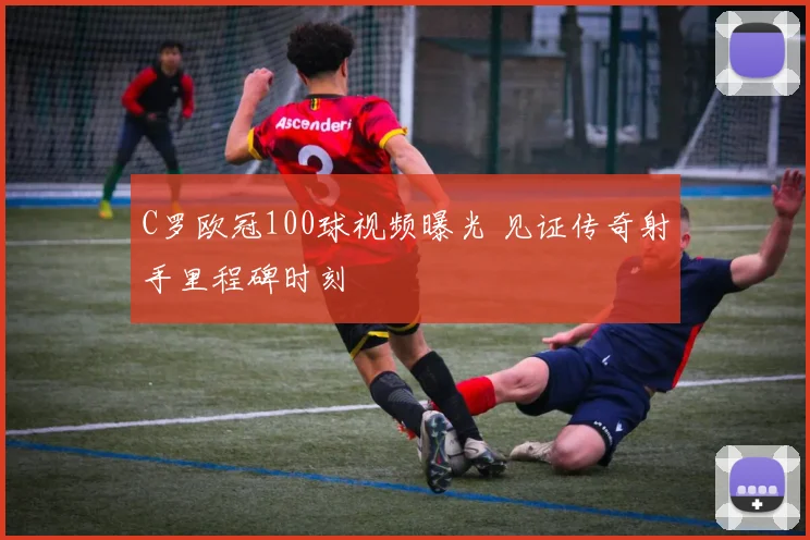 C罗欧冠100球视频曝光 见证传奇射手里程碑时刻