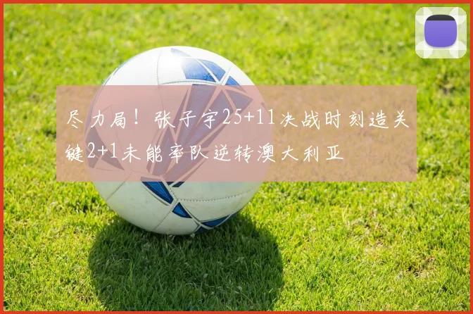 尽力局!张子宇25+11决战时刻造关键2+1未能率队逆转澳大利亚