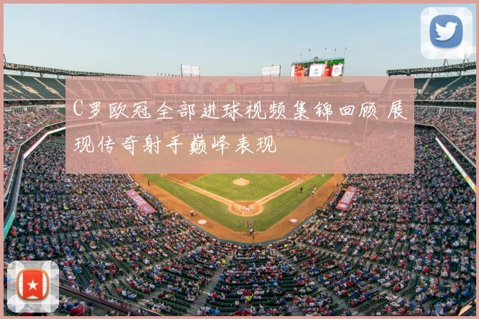 C罗欧冠全部进球视频集锦回顾 展现传奇射手巅峰表现