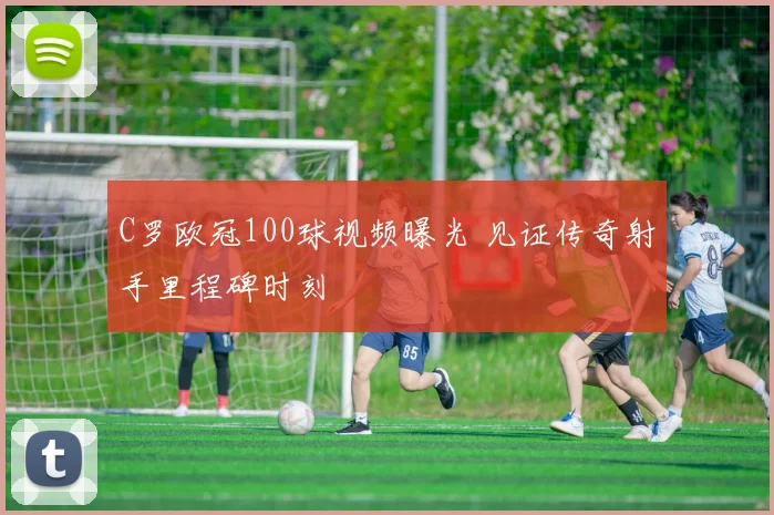 C罗欧冠100球视频曝光 见证传奇射手里程碑时刻