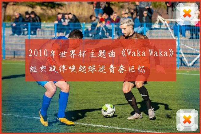 2010年世界杯主题曲《Waka Waka》经典旋律唤起球迷青春记忆