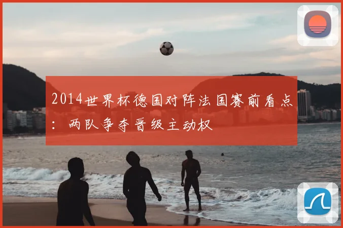 2014世界杯德国对阵法国赛前看点：两队争夺晋级主动权