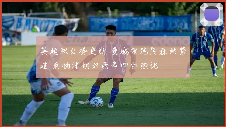 英超积分榜更新 曼城领跑阿森纳紧追 利物浦切尔西争四白热化