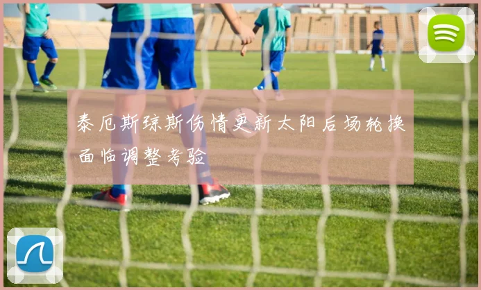 泰厄斯琼斯伤情更新太阳后场轮换面临调整考验