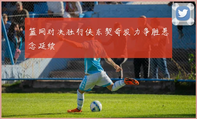 篮网对决独行侠东契奇发力争胜悬念延续