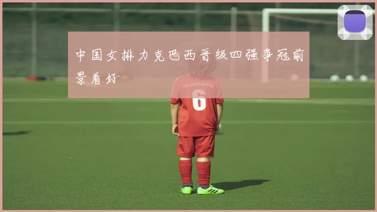 中国女排力克巴西晋级四强争冠前景看好