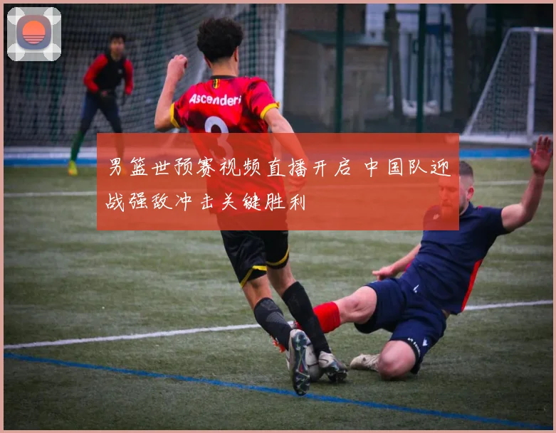 男篮世预赛视频直播开启 中国队迎战强敌冲击关键胜利