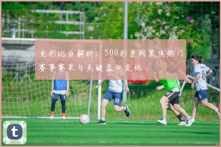 竞彩比分解析：500彩票网聚焦热门赛事赛果与关键盘口变化
