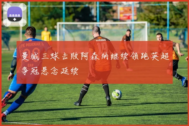 曼城三球击败阿森纳继续领跑英超争冠悬念延续