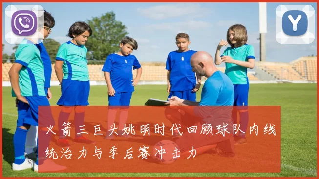 火箭三巨头姚明时代回顾球队内线统治力与季后赛冲击力