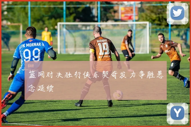 篮网对决独行侠东契奇发力争胜悬念延续