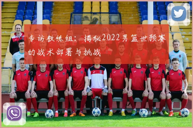专访教练组：揭秘2022男篮世预赛的战术部署与挑战
